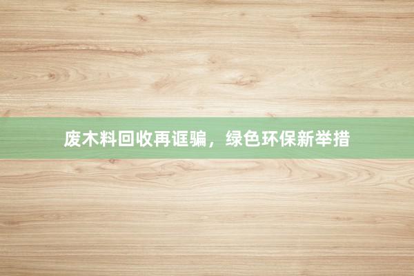 废木料回收再诓骗，绿色环保新举措
