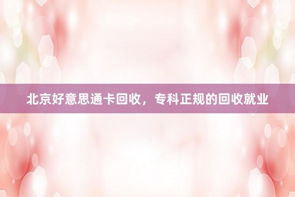 北京好意思通卡回收，专科正规的回收就业