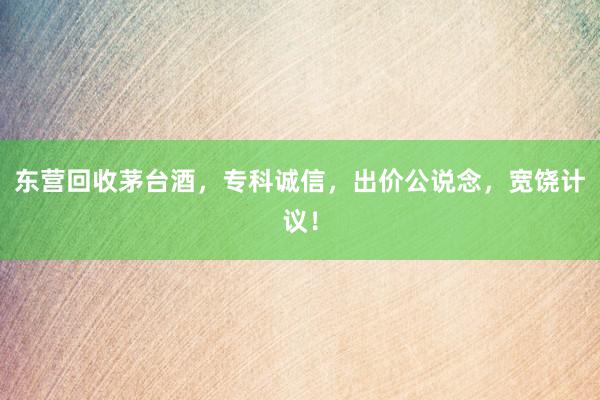 东营回收茅台酒，专科诚信，出价公说念，宽饶计议！