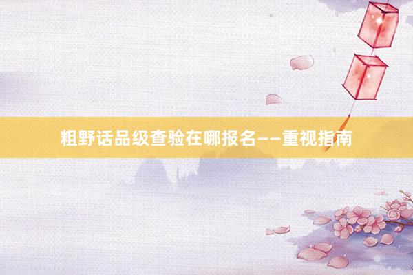 粗野话品级查验在哪报名——重视指南