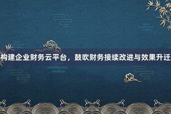 构建企业财务云平台，鼓吹财务接续改进与效果升迁